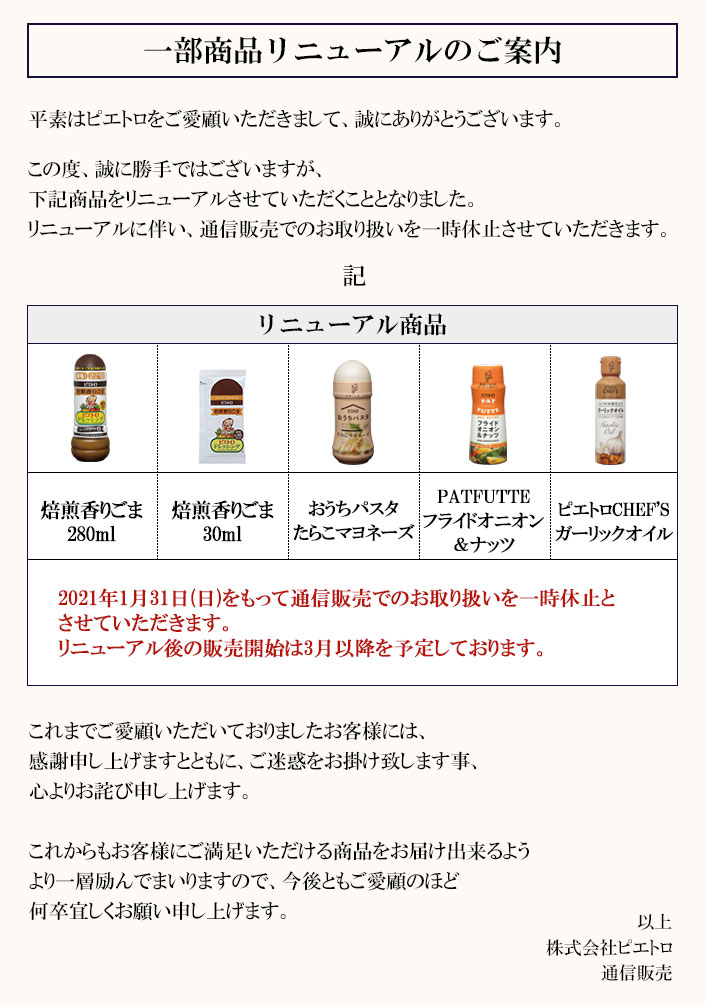 2021年1月31日(日)をもって、「焙煎香りごま280ml」「焙煎香りごま30ml」「おうちパスタ　たらこマヨネーズ」「PATFUTTE　フライドオニオン＆ナッツ」「ピエトロCHEF'S　ガーリックオイル」を販売休止とさせていただきます。