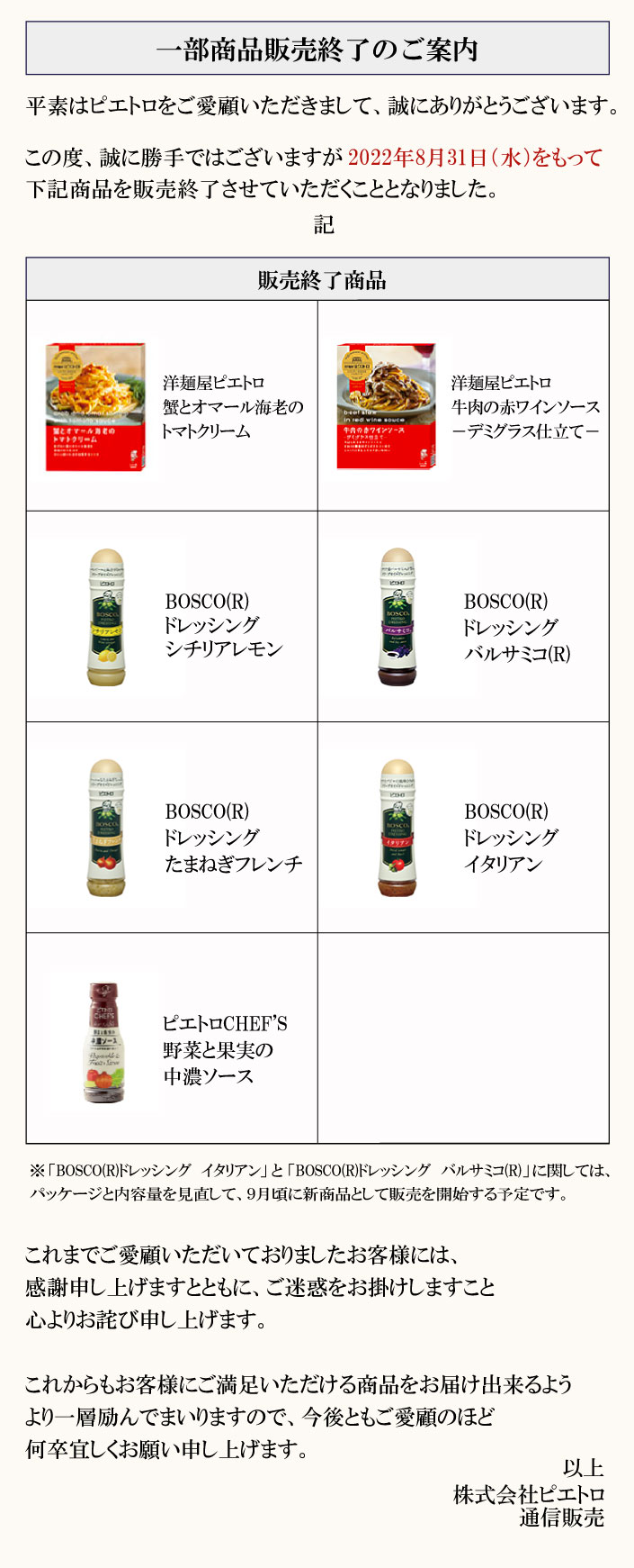 BOSCO(R)ドレッシングシリーズと洋麺屋ピエトロは2020年3月31日(火)をもって通信販売でのお取り扱いを終了させていただきます。※「BOSCO(R)ドレッシング「イタリアン」と「バルサミコ(R)」に関しては、パッケージと内容量を見直して、9月頃に新商品として販売を開始する予定です。