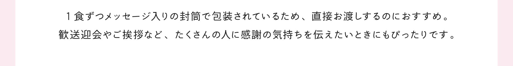 1食ずつメッセージ入りの封筒で包装されているため、直接お渡しするのにおすすめ。歓送迎会やご挨拶など、たくさんの人に感謝の気持ちを伝えたいときにもぴったりです。